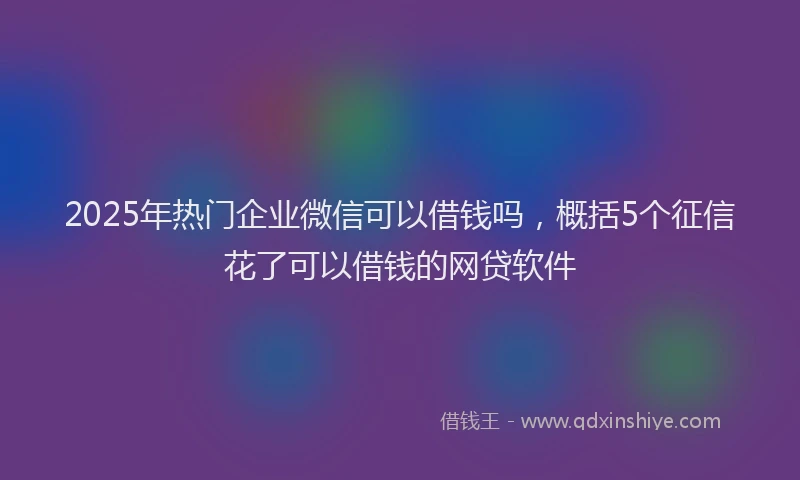 2025年热门企业微信可以借钱吗，概括5个征信花了可以借钱的网贷软件