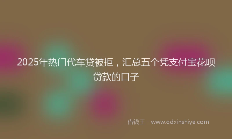 2025年热门代车贷被拒，汇总五个凭支付宝花呗贷款的口子