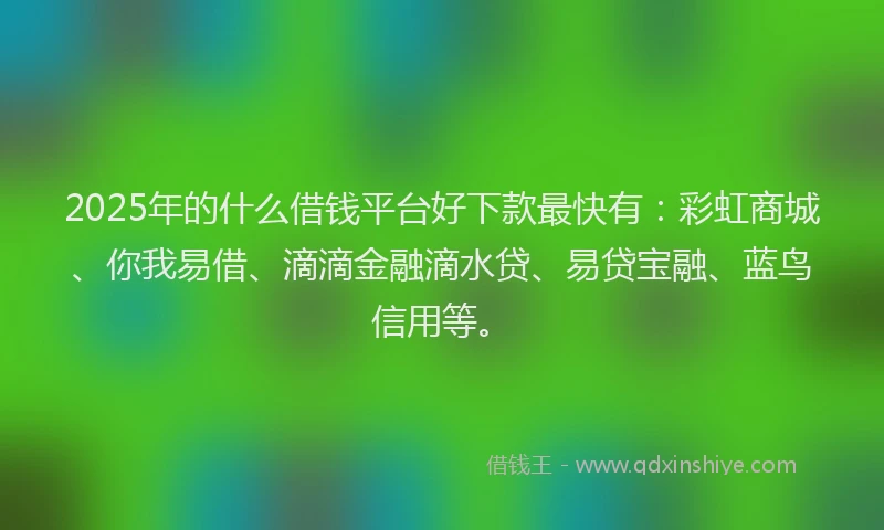 2025年的什么借钱平台好下款最快有：彩虹商城、你我易借、滴滴金融滴水贷、易贷宝融、蓝鸟信用等。