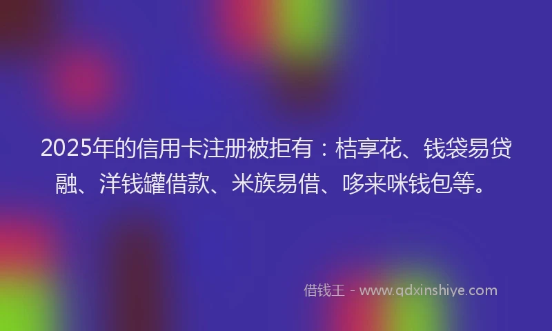 2025年的信用卡注册被拒有：桔享花、钱袋易贷融、洋钱罐借款、米族易借、哆来咪钱包等。