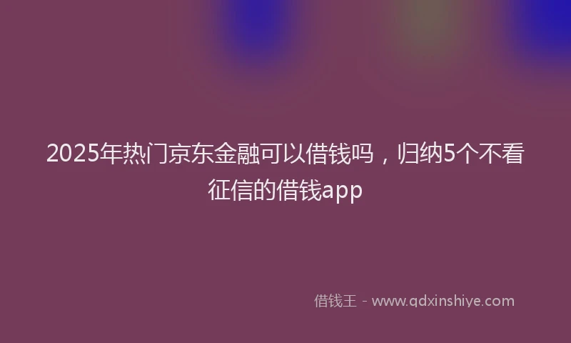 2025年热门京东金融可以借钱吗，归纳5个不看征信的借钱app