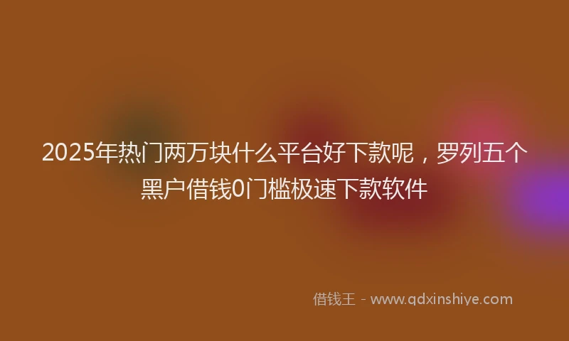 2025年热门两万块什么平台好下款呢，罗列五个黑户借钱0门槛极速下款软件