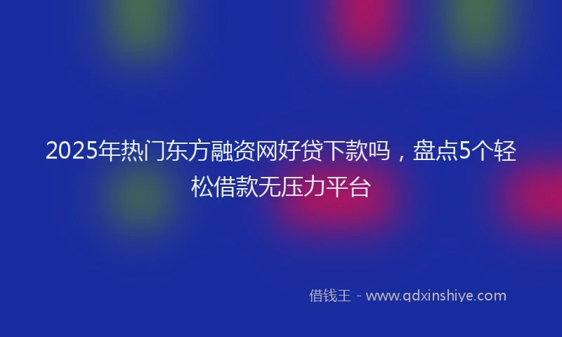 2025年热门东方融资网好贷下款吗，盘点5个轻松借款无压力平台
