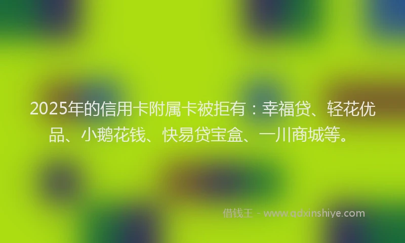 2025年的信用卡附属卡被拒有：幸福贷、轻花优品、小鹅花钱、快易贷宝盒、一川商城等。