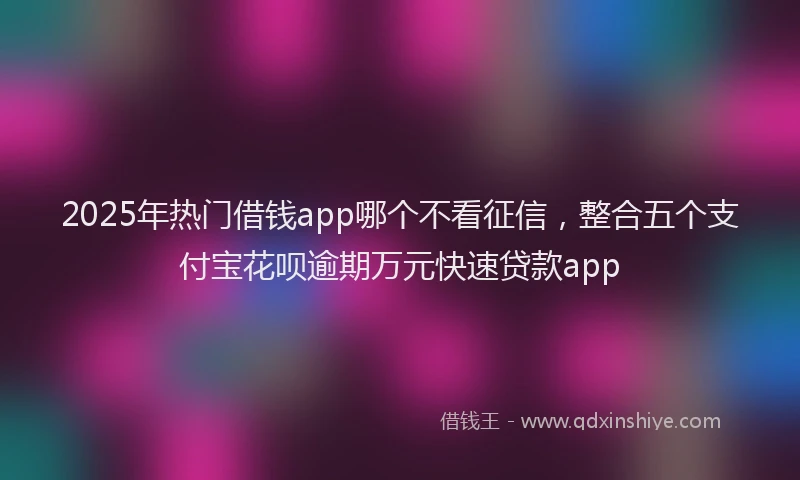 2025年热门借钱app哪个不看征信，整合五个支付宝花呗逾期万元快速贷款app