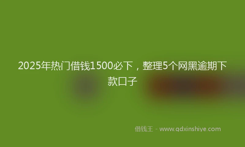 2025年热门借钱1500必下，整理5个网黑逾期下款口子