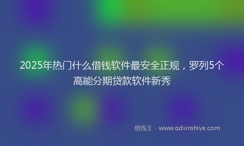 2025年热门什么借钱软件最安全正规，罗列5个高能分期贷款软件新秀