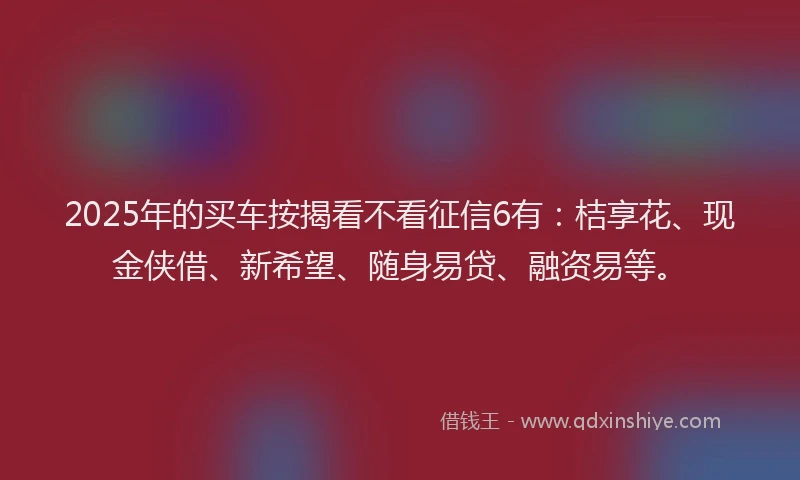 2025年的买车按揭看不看征信6有：桔享花、现金侠借、新希望、随身易贷、融资易等。