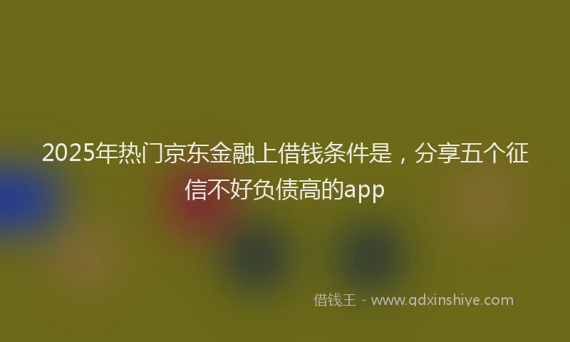 2025年热门京东金融上借钱条件是，分享五个征信不好负债高的app