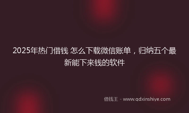 2025年热门借钱 怎么下载微信账单，归纳五个最新能下来钱的软件