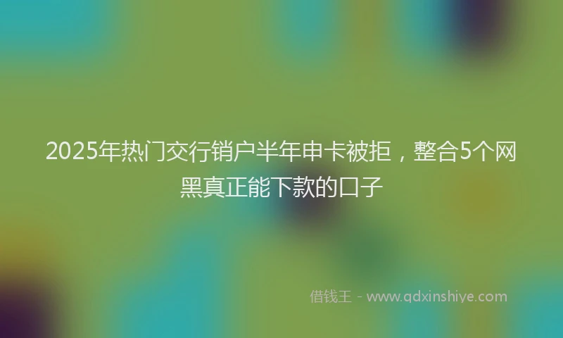 2025年热门交行销户半年申卡被拒，整合5个网黑真正能下款的口子