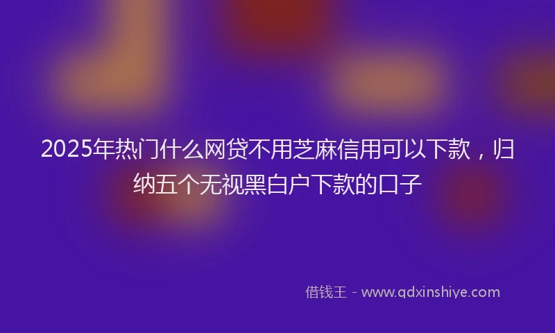 2025年热门什么网贷不用芝麻信用可以下款，归纳五个无视黑白户下款的口子