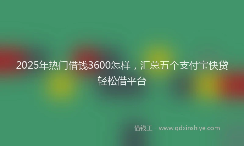 2025年热门借钱3600怎样，汇总五个支付宝快贷轻松借平台