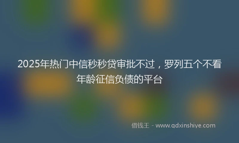 2025年热门中信秒秒贷审批不过，罗列五个不看年龄征信负债的平台