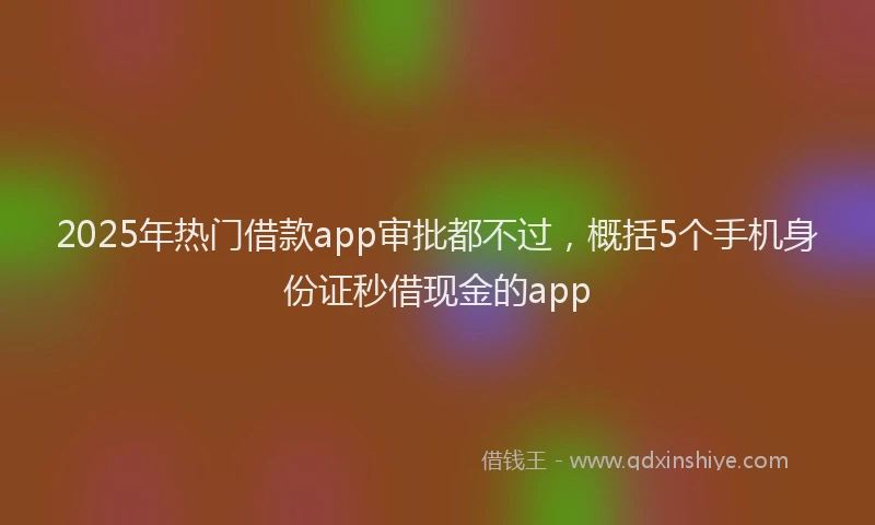 2025年热门借款app审批都不过，概括5个手机身份证秒借现金的app