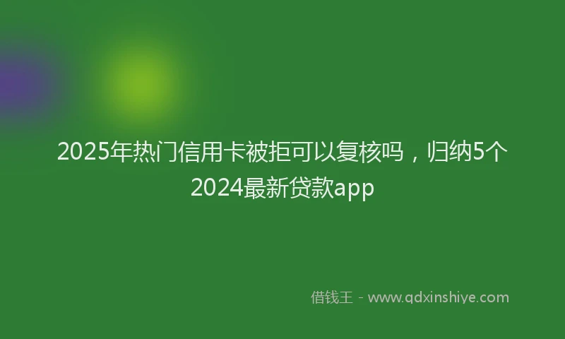 2025年热门信用卡被拒可以复核吗，归纳5个2024最新贷款app
