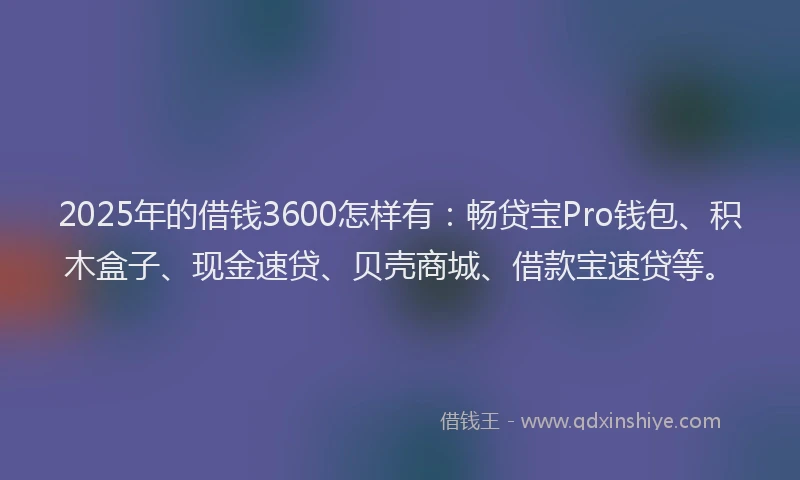 2025年的借钱3600怎样有：畅贷宝Pro钱包、积木盒子、现金速贷、贝壳商城、借款宝速贷等。