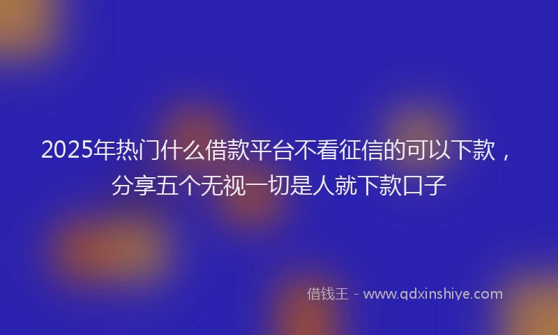 2025年热门什么借款平台不看征信的可以下款，分享五个无视一切是人就下款口子