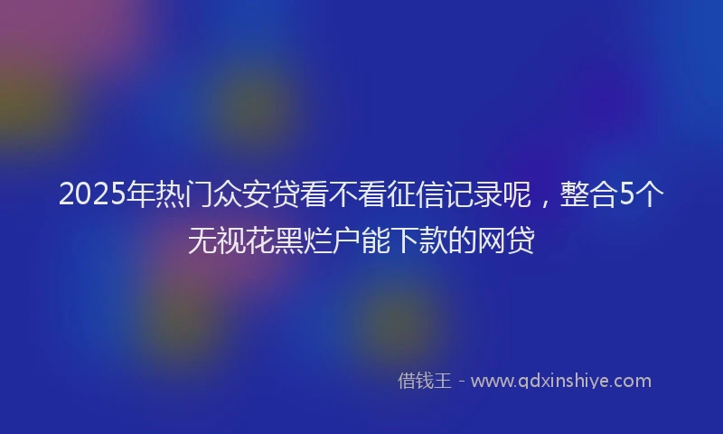 2025年热门众安贷看不看征信记录呢，整合5个无视花黑烂户能下款的网贷