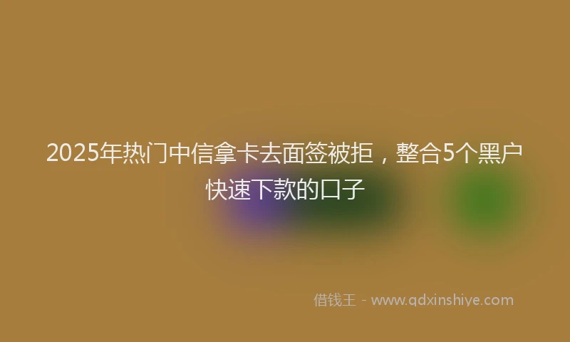 2025年热门中信拿卡去面签被拒,整合5个黑户快速下款的口子