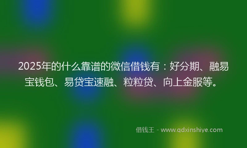2025年的什么靠谱的微信借钱有：好分期、融易宝钱包、易贷宝速融、粒粒贷、向上金服等。
