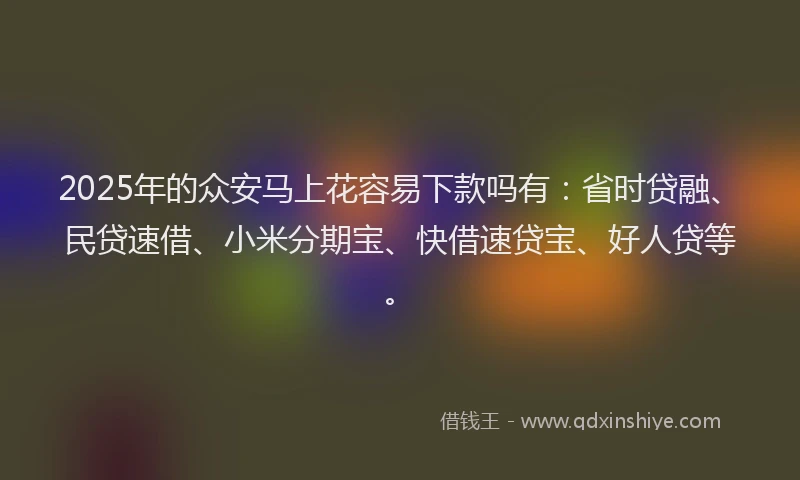 2025年的众安马上花容易下款吗有：省时贷融、民贷速借、小米分期宝、快借速贷宝、好人贷等。