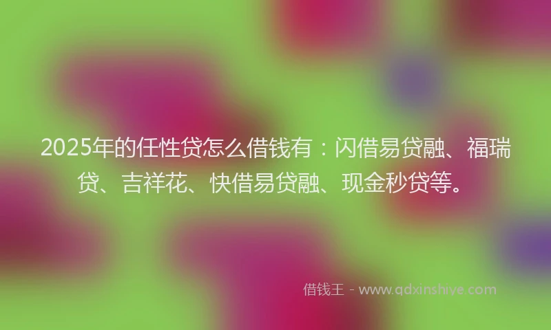 2025年的任性贷怎么借钱有：闪借易贷融、福瑞贷、吉祥花、快借易贷融、现金秒贷等。