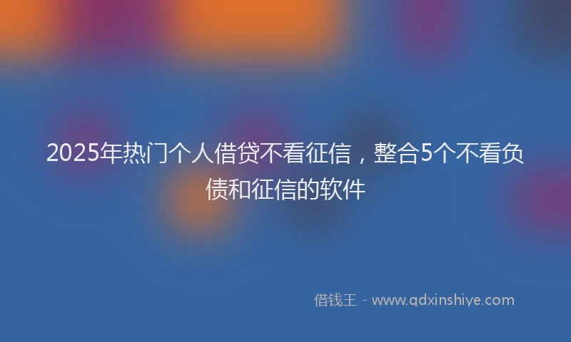 2025年热门个人借贷不看征信，整合5个不看负债和征信的软件