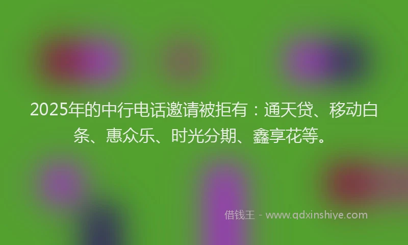 2025年的中行电话邀请被拒有：通天贷、移动白条、惠众乐、时光分期、鑫享花等。