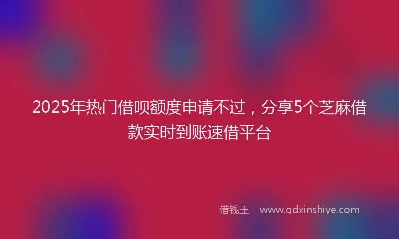 2025年热门借呗额度申请不过，分享5个芝麻借款实时到账速借平台