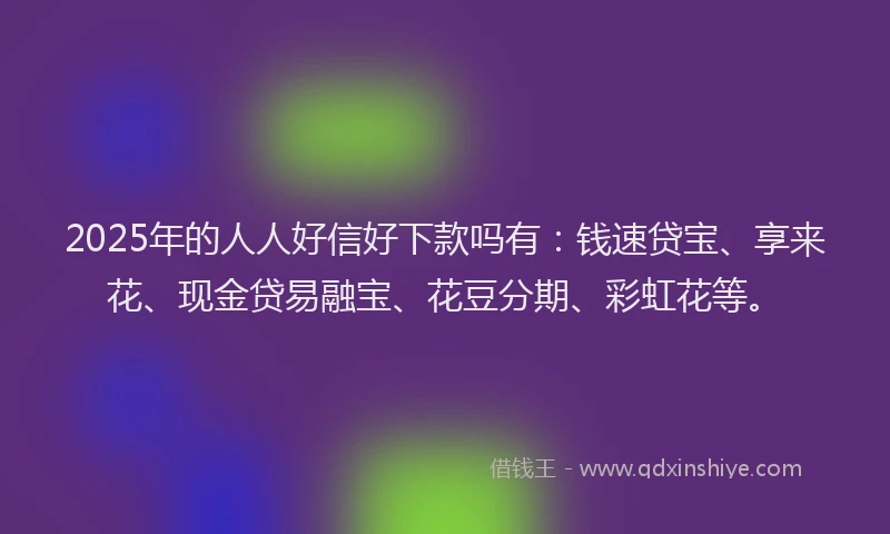 2025年的人人好信好下款吗有：钱速贷宝、享来花、现金贷易融宝、花豆分期、彩虹花等。