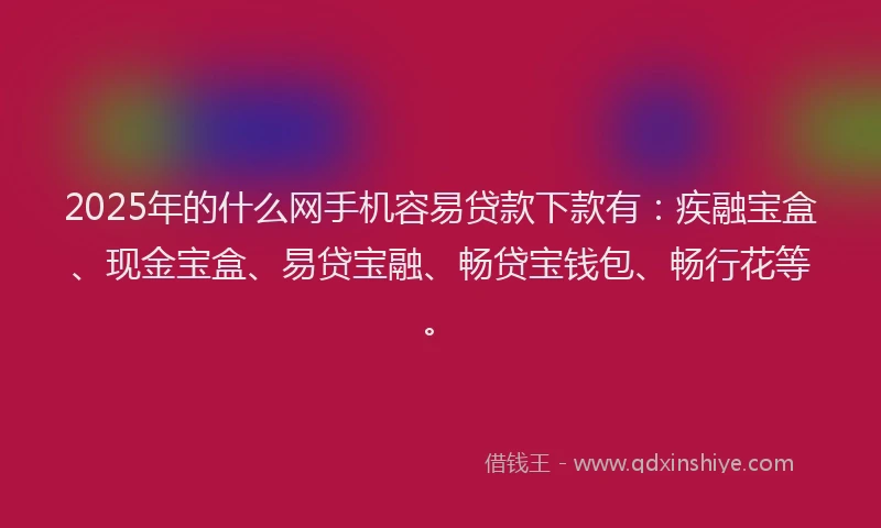 2025年的什么网手机容易贷款下款有：疾融宝盒、现金宝盒、易贷宝融、畅贷宝钱包、畅行花等。