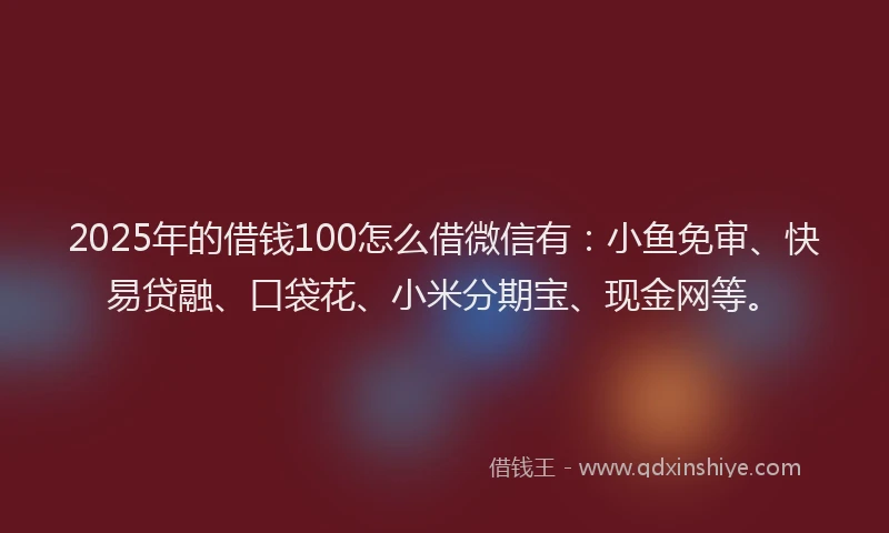 2025年的借钱100怎么借微信有：小鱼免审、快易贷融、口袋花、小米分期宝、现金网等。