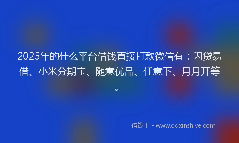 2025年的什么平台借钱直接打款微信有：闪贷易借、小米分期宝、随意优品、任意下、月月开等。