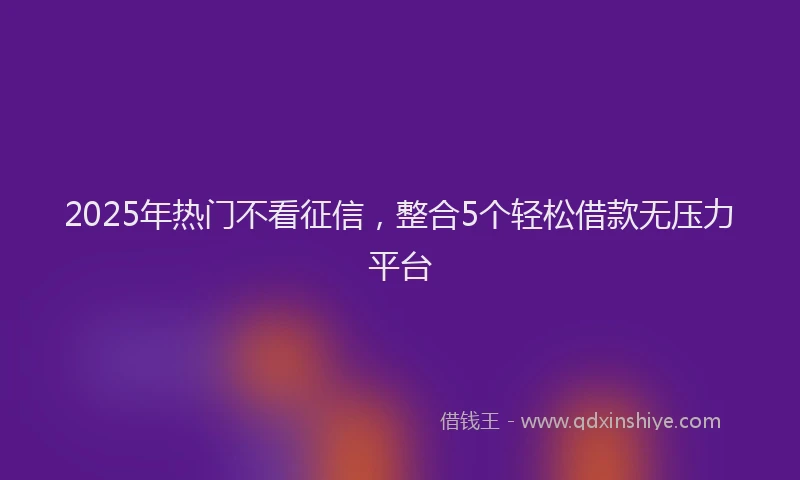 2025年热门不看征信，整合5个轻松借款无压力平台