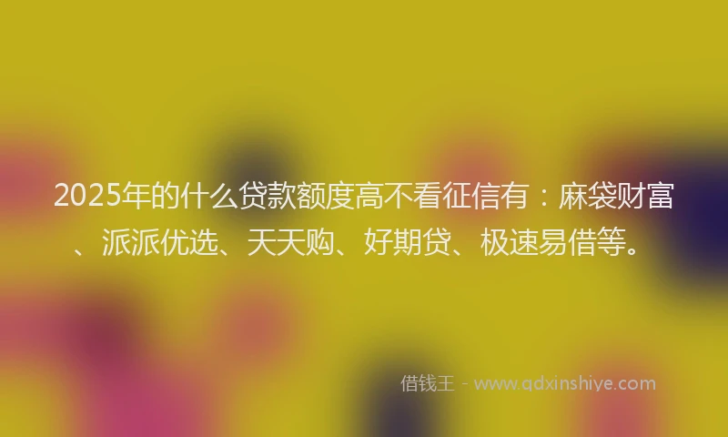 2025年的什么贷款额度高不看征信有：麻袋财富、派派优选、天天购、好期贷、极速易借等。