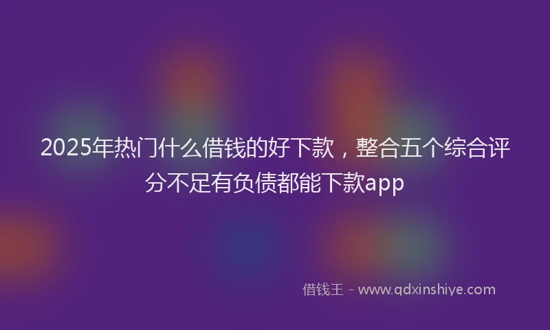 2025年热门什么借钱的好下款，整合五个综合评分不足有负债都能下款app