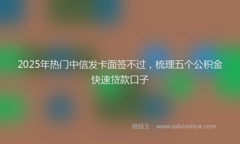 2025年热门中信发卡面签不过，梳理五个公积金快速贷款口子
