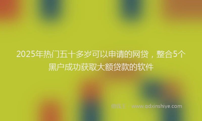 2025年热门五十多岁可以申请的网贷，整合5个黑户成功获取大额贷款的软件