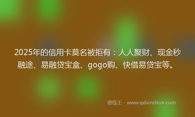 2025年的信用卡莫名被拒有：人人聚财、现金秒融途、易融贷宝盒、gogo购、快借易贷宝等。