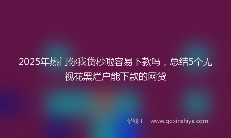 2025年热门你我贷秒啦容易下款吗，总结5个无视花黑烂户能下款的网贷