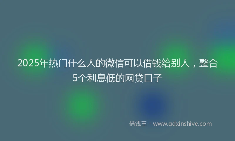 2025年热门什么人的微信可以借钱给别人，整合5个利息低的网贷口子