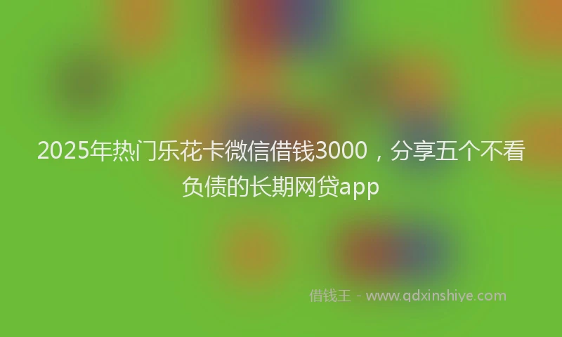 2025年热门乐花卡微信借钱3000，分享五个不看负债的长期网贷app
