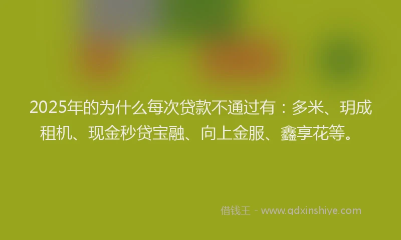2025年的为什么每次贷款不通过有：多米、玥成租机、现金秒贷宝融、向上金服、鑫享花等。