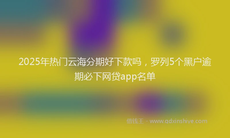 2025年热门云海分期好下款吗，罗列5个黑户逾期必下网贷app名单