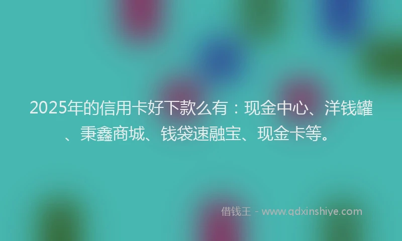 2025年的信用卡好下款么有：现金中心、洋钱罐、秉鑫商城、钱袋速融宝、现金卡等。