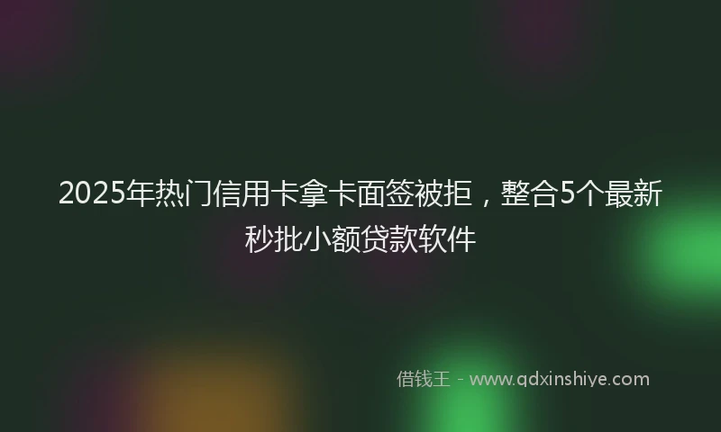 2025年热门信用卡拿卡面签被拒，整合5个最新秒批小额贷款软件