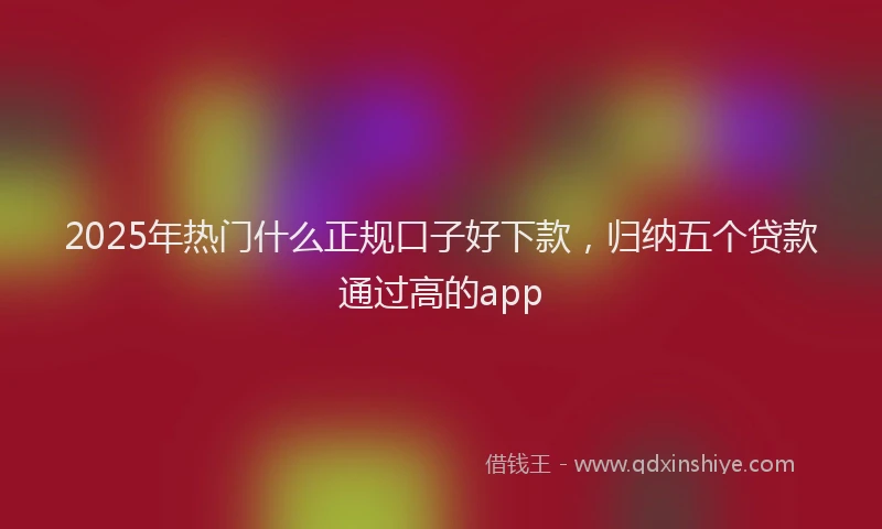 2025年热门什么正规口子好下款，归纳五个贷款通过高的app