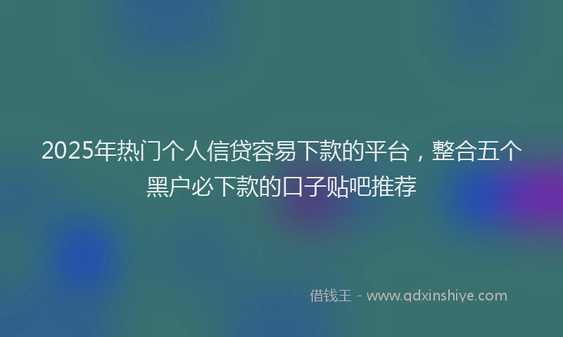 2025年热门个人信贷容易下款的平台，整合五个黑户必下款的口子贴吧推荐