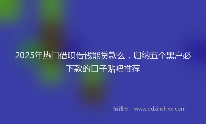 2025年热门借呗借钱能贷款么，归纳五个黑户必下款的口子贴吧推荐